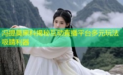 冯提莫黑料揭秘互动直播平台多元玩法吸睛利器