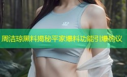 周洁琼黑料揭秘平家爆料功能引爆热议