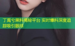 丁禹兮黑料揭秘平台 实时爆料深度追踪吸引眼球