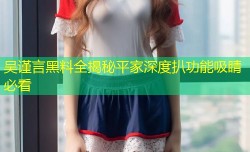 吴谨言黑料全揭秘平家深度扒功能吸睛必看