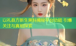 以礼县方新生黑料揭秘平台功能 引爆关注与真相探索
