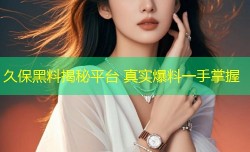 久保黑料揭秘平台 真实爆料一手掌握