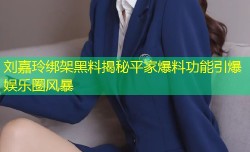 刘嘉玲绑架黑料揭秘平家爆料功能引爆娱乐圈风暴