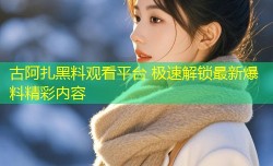 古阿扎黑料观看平台 极速解锁最新爆料精彩内容