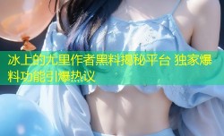 冰上的尤里作者黑料揭秘平台 独家爆料功能引爆热议