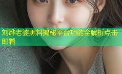 刘烨老婆黑料揭秘平台功能全解析点击即看