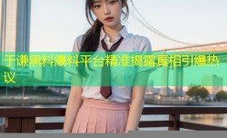 于谦黑料爆料平台精准揭露真相引爆热议