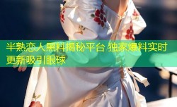 半熟恋人黑料揭秘平台 独家爆料实时更新吸引眼球
