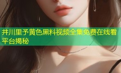 井川里予黄色黑料视频全集免费在线看平台揭秘