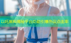 以吒黑料揭秘平台功能引爆热议点击率