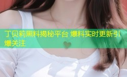 丁贝莉黑料揭秘平台 爆料实时更新引爆关注