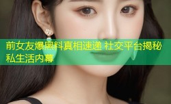 前女友爆黑料真相速递 社交平台揭秘私生活内幕