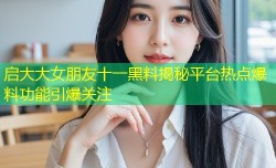 启大大女朋友十一黑料揭秘平台热点爆料功能引爆关注