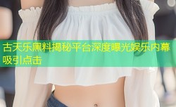 古天乐黑料揭秘平台深度曝光娱乐内幕吸引点击