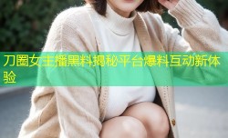 刀圈女主播黑料揭秘平台爆料互动新体验
