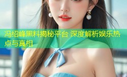 冯绍峰黑料揭秘平台 深度解析娱乐热点与真相
