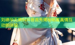 刘德华无黑料抖音首秀揭秘明星真情互动新体验