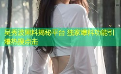 吴秀波黑料揭秘平台 独家爆料功能引爆热搜点击