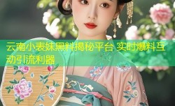 云南小表妹黑料揭秘平台 实时爆料互动引流利器