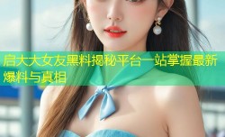 启大大女友黑料揭秘平台一站掌握最新爆料与真相