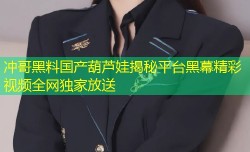 冲哥黑料国产葫芦娃揭秘平台黑幕精彩视频全网独家放送