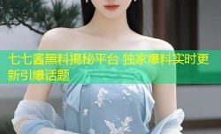 七七酱黑料揭秘平台 独家爆料实时更新引爆话题