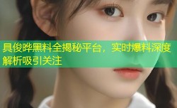 具俊晔黑料全揭秘平台，实时爆料深度解析吸引关注