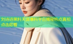 刘诗诗黑料天涯爆料平台揭秘热点真相点击即看