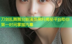 刀剑乱舞舞台剧演员黑料揭秘平台助你第一时间掌握内幕