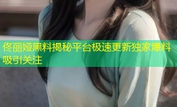 佟丽娅黑料揭秘平台极速更新独家爆料吸引关注