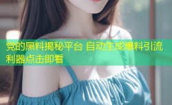 党的黑料揭秘平台 自动生成爆料引流利器点击即看