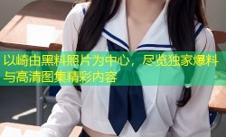 以崎由黑料照片为中心，尽览独家爆料与高清图集精彩内容