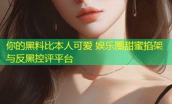 你的黑料比本人可爱 娱乐圈甜蜜掐架与反黑控评平台