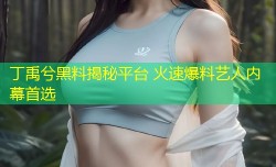 丁禹兮黑料揭秘平台 火速爆料艺人内幕首选