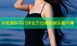 冲哥黑料不打烊全方位揭秘娱乐圈内幕
