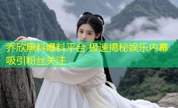 乔欣黑料爆料平台 极速揭秘娱乐内幕吸引粉丝关注
