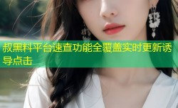 叔黑料平台速查功能全覆盖实时更新诱导点击