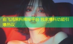 俞飞鸿黑料揭秘平台 独家爆料功能引爆热议
