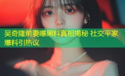 吴奇隆前妻曝黑料真相揭秘 社交平家爆料引热议