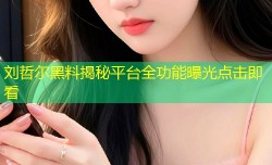 刘哲尔黑料揭秘平台全功能曝光点击即看