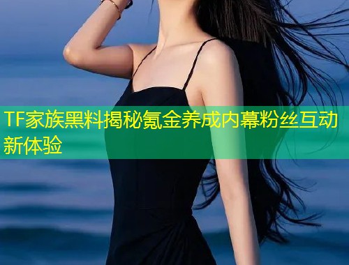 TF家族黑料揭秘氪金养成内幕粉丝互动新体验  第1张