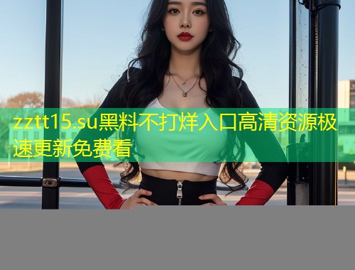 zztt15.su黑料不打烊入口高清资源极速更新免费看  第1张