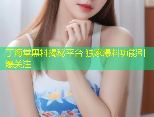 丁海堂黑料揭秘平台 独家爆料功能引爆关注  第1张