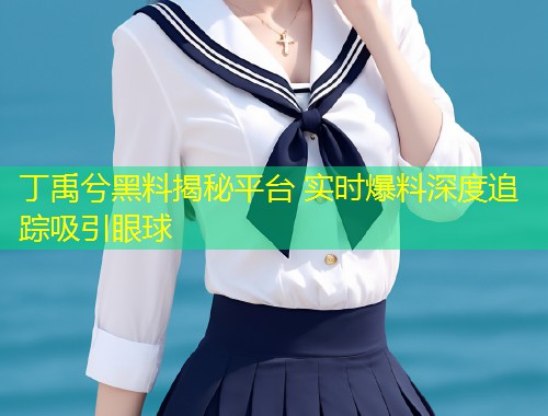 丁禹兮黑料揭秘平台 实时爆料深度追踪吸引眼球  第2张