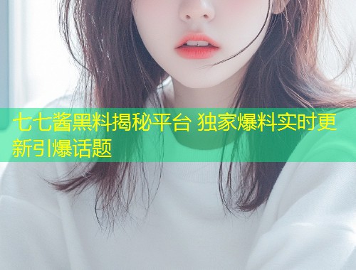 七七酱黑料揭秘平台 独家爆料实时更新引爆话题  第2张
