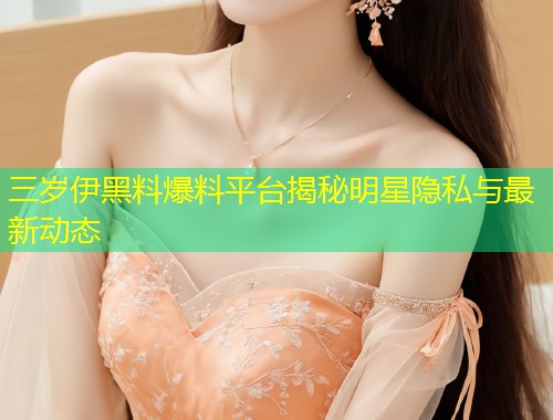 三岁伊黑料爆料平台揭秘明星隐私与最新动态  第1张