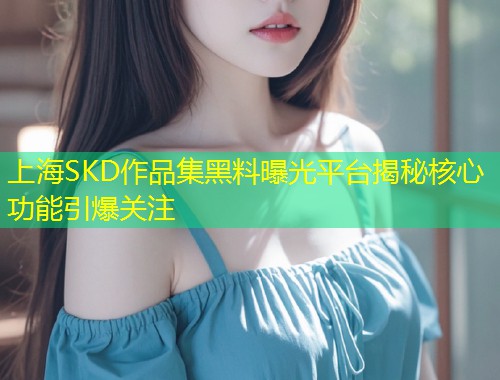 上海SKD作品集黑料曝光平台揭秘核心功能引爆关注  第2张