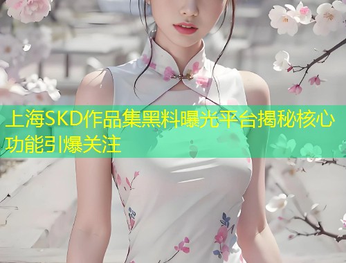 上海SKD作品集黑料曝光平台揭秘核心功能引爆关注  第1张