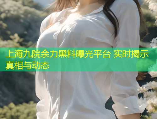 上海九院余力黑料曝光平台 实时揭示真相与动态  第1张