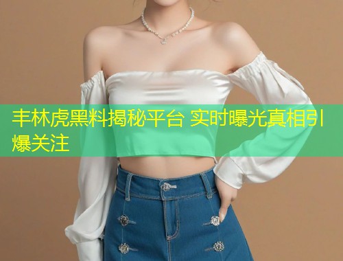 丰林虎黑料揭秘平台 实时曝光真相引爆关注  第1张